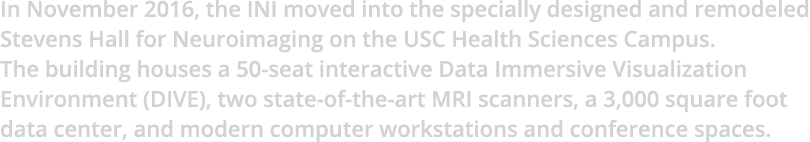 In November 2016, the INI moved into the specially designed and remodeled Stevens Hall for Neuroimaging on the USC He...