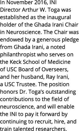 In November 2016, INI Director Arthur W. Toga was established as the inaugural holder of the Ghada Irani Chair in Neu...