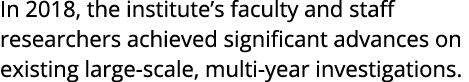 In 2018  the institute s faculty and staff researchers achieved significant advances on existing large-scale  multi-y   
