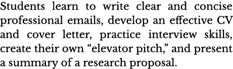 Students learn to write clear and concise professional emails, develop an effective CV and cover letter, practice int   