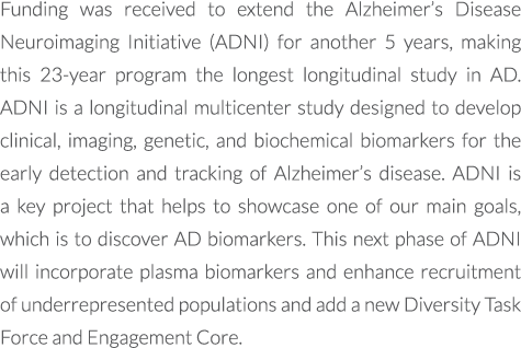 Funding was received to extend the Alzheimer’s Disease Neuroimaging Initiative (ADNI) for another 5 years, making thi...