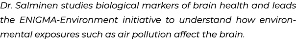 Dr. Salminen studies biological markers of brain health and leads the ENIGMA Environment initiative to understand how...