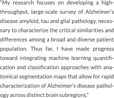 “My research focuses on developing a high throughput, large scale survey of Alzheimer’s disease amyloid, tau and glia...