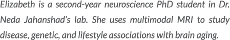 Elizabeth is a second year neuroscience PhD student in Dr. Neda Jahanshad’s lab. She uses multimodal MRI to study dis...