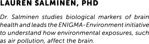 Lauren Salminen, PhD Dr. Salminen studies biological markers of brain health and leads the ENIGMA-Environment initiat...