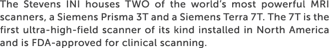 The Stevens INI houses TWO of the world’s most powerful MRI scanners, a Siemens Prisma 3T and a Siemens Terra 7T. The...