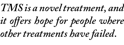 TMS is a novel treatment, and it offers hope for people where other treatments have failed. 