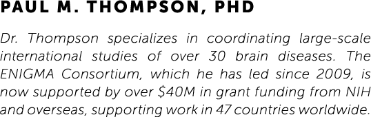 Paul M. Thompson, PhD Dr. Thompson specializes in coordinating large-scale international studies of over 30 brain dis...