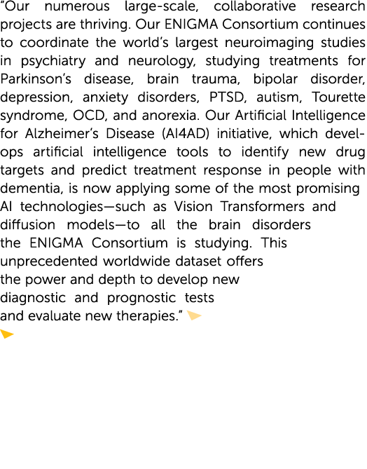 “Our numerous large-scale, collaborative research projects are thriving. Our ENIGMA Consortium continues to coordinat...